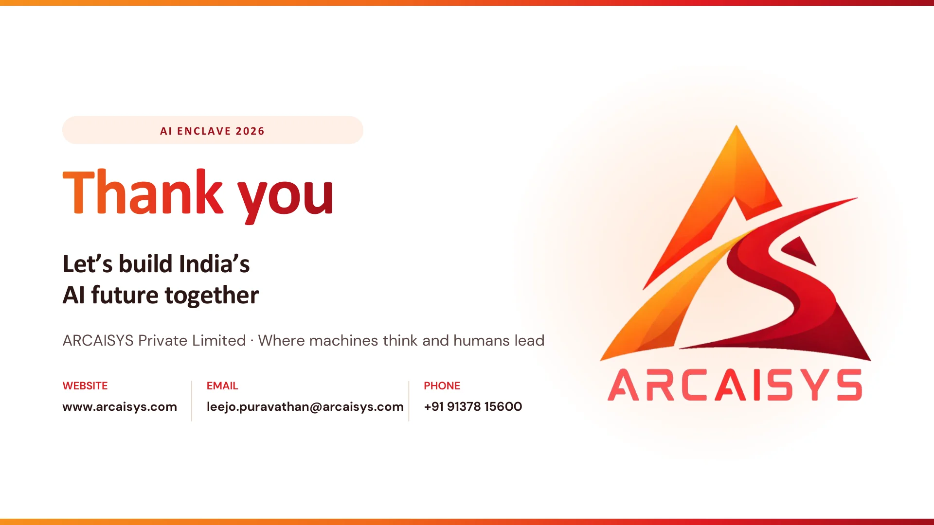 AI ENCLAVE 2026 Thank you Let’s build India’s AI future together ARCAISYS Private Limited · Where machines think and humans lead WEBSITE www.arcaisys.com EMAIL leejo.puravathan@arcaisys.com PHONE +91 91378 15600